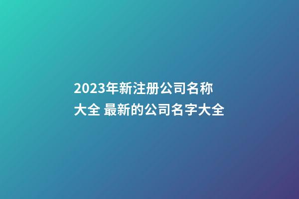 2023年新注册公司名称大全 最新的公司名字大全-第1张-公司起名-玄机派